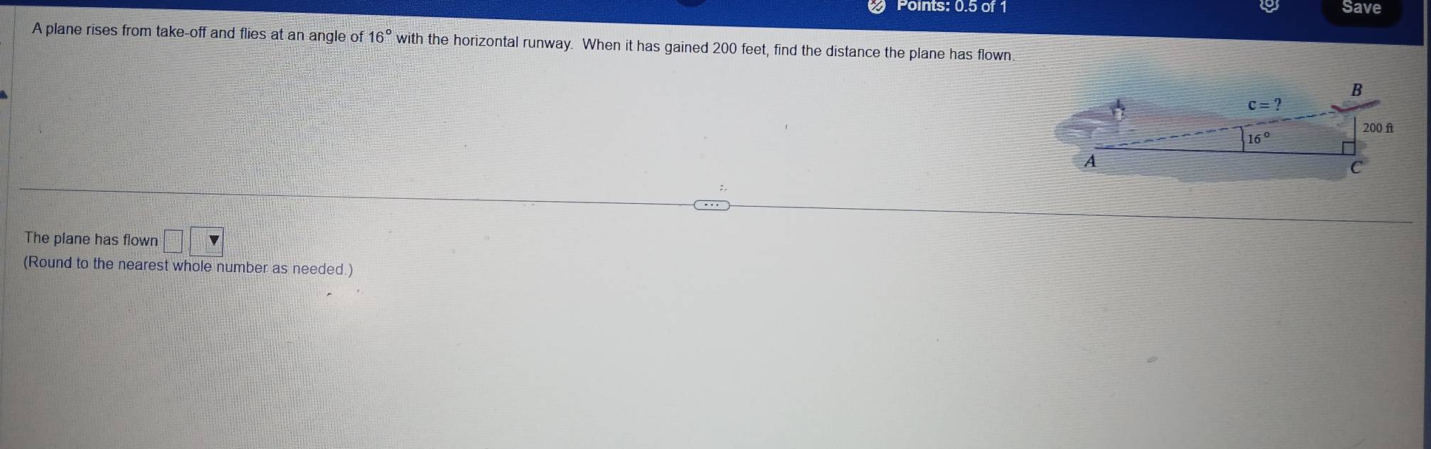 Points: 0.5 of 1 Save
A plane rises from take-off and flies at an angle of 16° with the horizontal runway. When it has gained 200 feet, find the distance the plane has flown.
The plane has flown □ □
(Round to the nearest whole number as needed.)