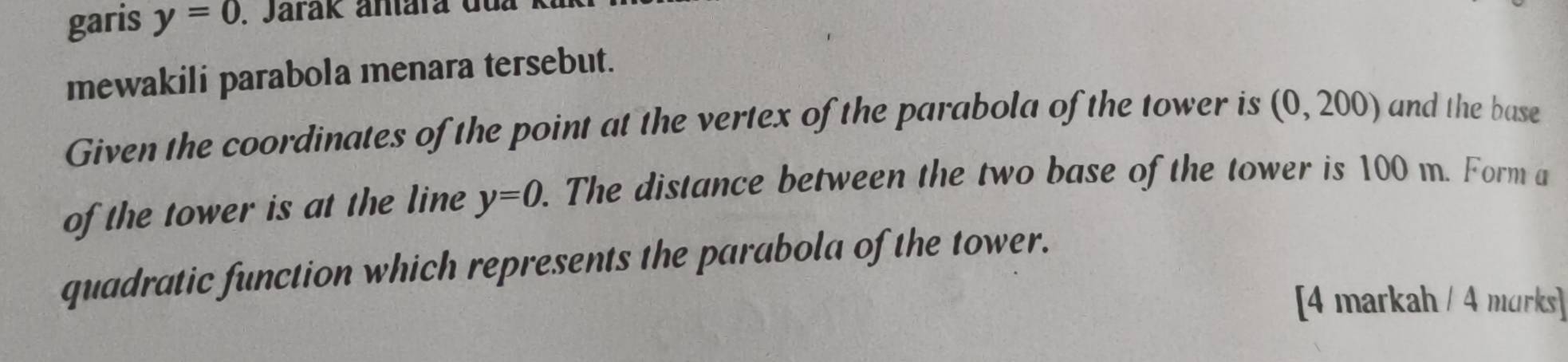 garis y=0. Jarák antára dl 
mewakili parabola menara tersebut. 
Given the coordinates of the point at the vertex of the parabola of the tower is (0,200) and the base 
of the tower is at the line y=0. The distance between the two base of the tower is 100 m. Form a 
quadratic function which represents the parabola of the tower. 
[4 markah / 4 morks]