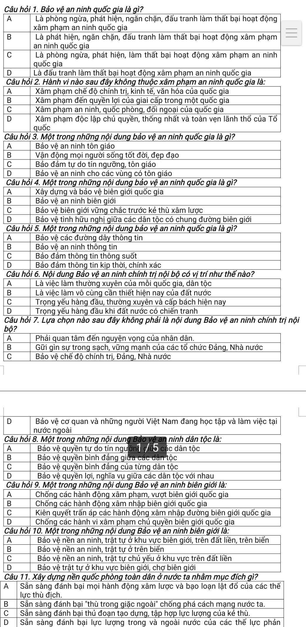 Câu hỏi 1. Bảo vệ an ninh quốc gia là gì?
A Là phòng ngừa, phát hiện, ngăn chặn, đấu tranh làm thất bại hoạt động
xâm phạm an ninh quốc gia
B Là phát hiện, ngăn chặn, đấu tranh làm thất bại hoạt động xâm phạm
an ninh quốc gia
C Là phòng ngừa, phát hiện, làm thất bại hoạt động xâm phạm an ninh
quốc gia
D Là đấu tranh làm thất bại hoạt động xâm phạm an ninh quốc gia
Câu hỏi 2. Hành vi nào sau đây không thuộc xâm phạm an ninh quốc gia là:
A  Xâm phạm chế độ chính trị, kinh tế, văn hóa của quốc gia
B  Xâm phạm đến quyền lợi của giai cấp trong một quốc gia
C  Xâm phạm an ninh, quốc phòng, đối ngoại của quốc gia
D Xâm phạm độc lập chủ quyền, thống nhất và toàn vẹn lãnh thổ của Tổ
quốc
Câu hỏi 3. Một trong những nội dung bảo vệ an ninh quốc gia là gì?
A  Bảo vệ an ninh tôn giáo
B Vận động mọi người sống tốt đời, đẹp đạo
C  Bảo đảm tự do tín ngưỡng, tôn giáo
D  Bảo vệ an ninh cho các vùng có tôn giáo
Câu hỏi 4. Một trong những nội dung bảo vệ an ninh quốc gia là gì?
A  Xây dựng và bảo vệ biên giới quốc gia
B Bảo vệ an ninh biên giới
C Bảo vệ biên giới vững chắc trước kẻ thù xâm lược
D  Bảo vệ tình hữu nghị giữa các dân tộc có chung đường biên giới
Câu hỏi 5. Một trong những nội dung bảo vệ an ninh quốc gia là gì?
A  Bảo vệ các đường dây thông tin
B Bảo vệ an ninh thông tin
C Bảo đảm thông tin thông suốt
D Bảo đảm thông tin kịp thời, chính xác
Câu hỏi 6. Nội dung Bảo vệ an ninh chính trị nội bộ có vị trí như thế nào?
A Là việc làm thường xuyên của mỗi quốc gia, dân tộc
B Là việc làm vô cùng cần thiết hiện nay của đất nước
C  Trọng yếu hàng đầu, thường xuyên và cấp bách hiện nay
D Trọng yếu hàng đầu khi đất nước có chiến tranh
Câu hỏi 7. Lựa chọn nào sau đây không phải là nội dung Bảo vệ an ninh chính trị nội
bộ?
A  Phải quan tâm đến nguyện vọng của nhân dân.
B Gữi gìn sự trong sạch, vững mạnh của các tổ chức Đảng, Nhà nước
C  Bảo vệ chế độ chính trị, Đảng, Nhà nước
D
C
A
B
C
D
C
A
B
C
D
C
A
B
C
D
C
A
B
C
D Sẵn sàng đánh bại lực lượng trong và ngoài nước của các thế lực phản