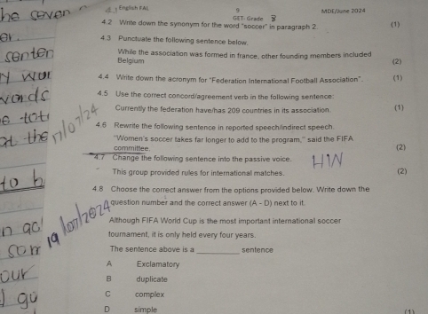 English FAL
MDE/June 2024
4.2 Write down the synonym for the word “soccer” in paragraph 2. GET- Grade (1)
4.3 Punctuate the following sentence below.
Belgium While the association was formed in france, other founding members included (2)
4.4 Write down the acronym for "Federation International Football Association". (1)
4.5 Use the correct concord/agreement verb in the following sentence:
Currentily the federation have/has 209 countries in its association (1)
4.6 Rewrite the following sentence in reported speech/indirect speech.
"Women's soccer takes far longer to add to the program,'' said the FIFA
committee
(2)
4.7 Change the following sentence into the passive voice.
This group provided rules for international matches. (2)
4.8 Choose the correct answer from the options provided below. Write down the
question number and the correct answer (A-D) next to it.
Although FIFA World Cup is the most important international soccer
tournament, it is only held every four years.
The sentence above is a _sentence
A Exclamatory
B duplicate
C complex
D simple ( 1