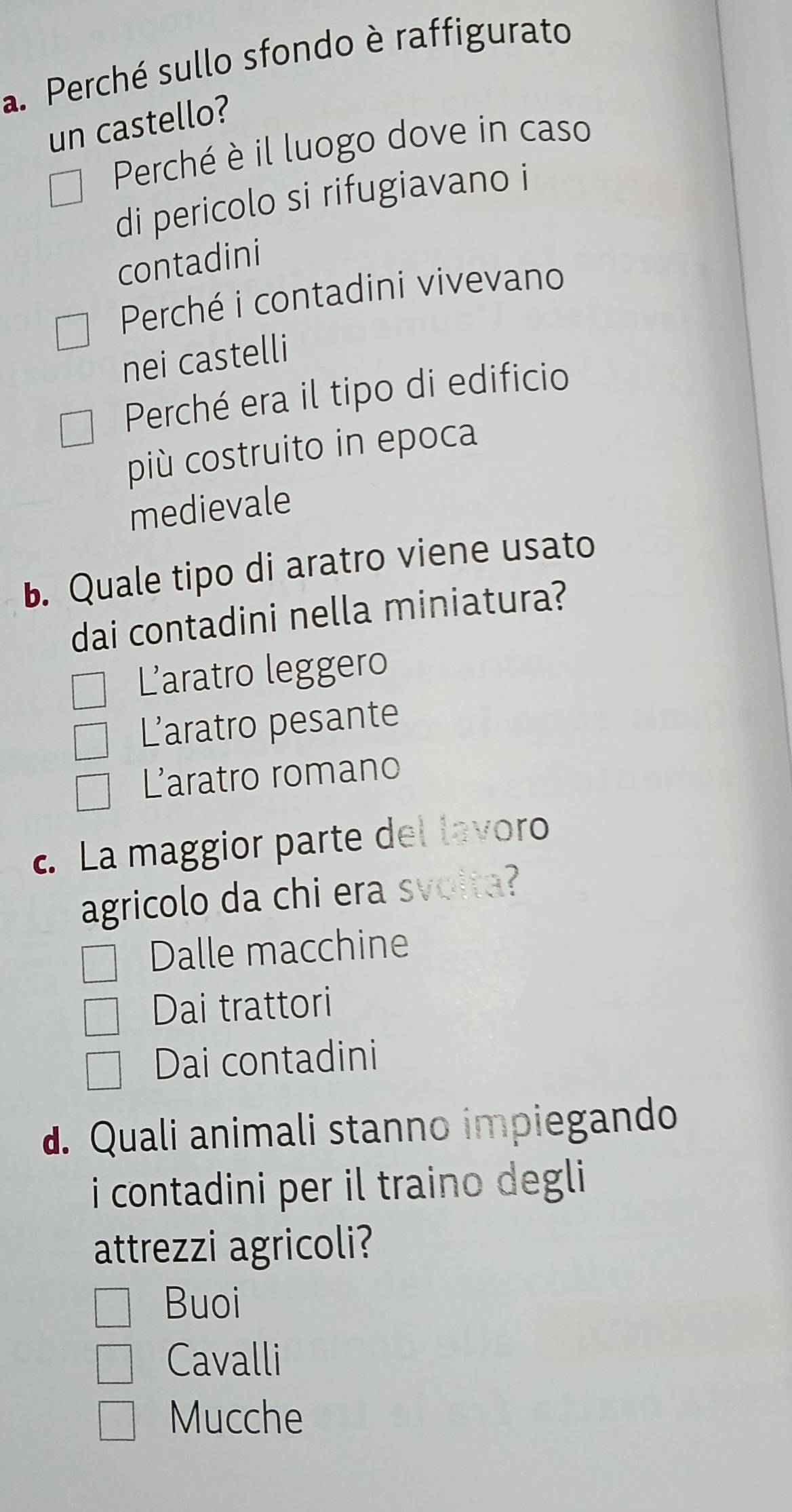 Perché sullo sfondo è raffigurato
un castello?
Perché è il luogo dove in caso
di pericolo si rifugiavano i
contadini
Perché i contadini vivevano
nei castelli
Perché era il tipo di edificio
più costruito in epoca
medievale
b. Quale tipo di aratro viene usato
dai contadini nella miniatura?
L'aratro leggero
Laratro pesante
L'aratro romano
c. La maggior parte del lavoro
agricolo da chi era svolta?
Dalle macchine
Dai trattori
Dai contadini
d. Quali animali stanno impiegando
i contadini per il traino degli
attrezzi agricoli?
Buoi
Cavalli
Mucche