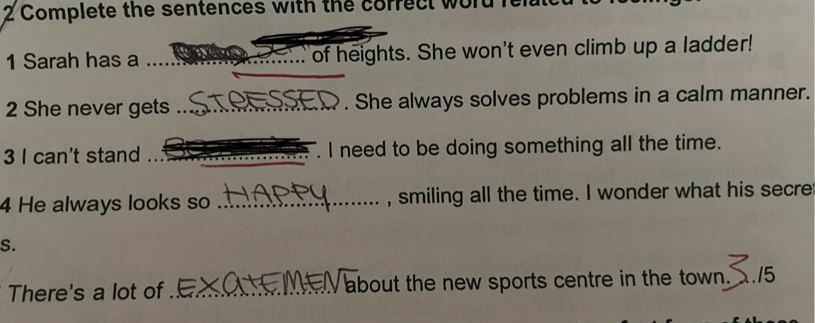 Complete the sentences with the correct word i 
1 Sarah has a __of heights. She won't even climb up a ladder! 
_ 
2 She never gets _ C . She always solves problems in a calm manner. 
3 I can't stand _. I need to be doing something all the time. 
4 He always looks so _, smiling all the time. I wonder what his secre 
S. 
There's a lot of _about the new sports centre in the town. 2./5