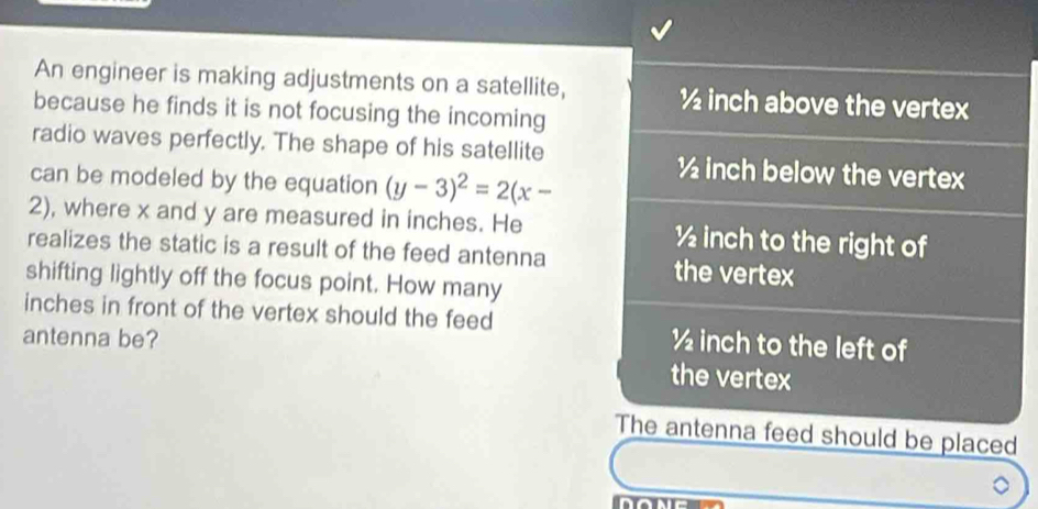 An engineer is making adjustments on a satellite, ½ inch above the vertex
because he finds it is not focusing the incoming
radio waves perfectly. The shape of his satellite ½ inch below the vertex
can be modeled by the equation (y-3)^2=2(x-
2), where x and y are measured in inches. He ½ inch to the right of
realizes the static is a result of the feed antenna the vertex
shifting lightly off the focus point. How many
inches in front of the vertex should the feed ½ inch to the left of
antenna be?
the vertex
The antenna feed should be placed