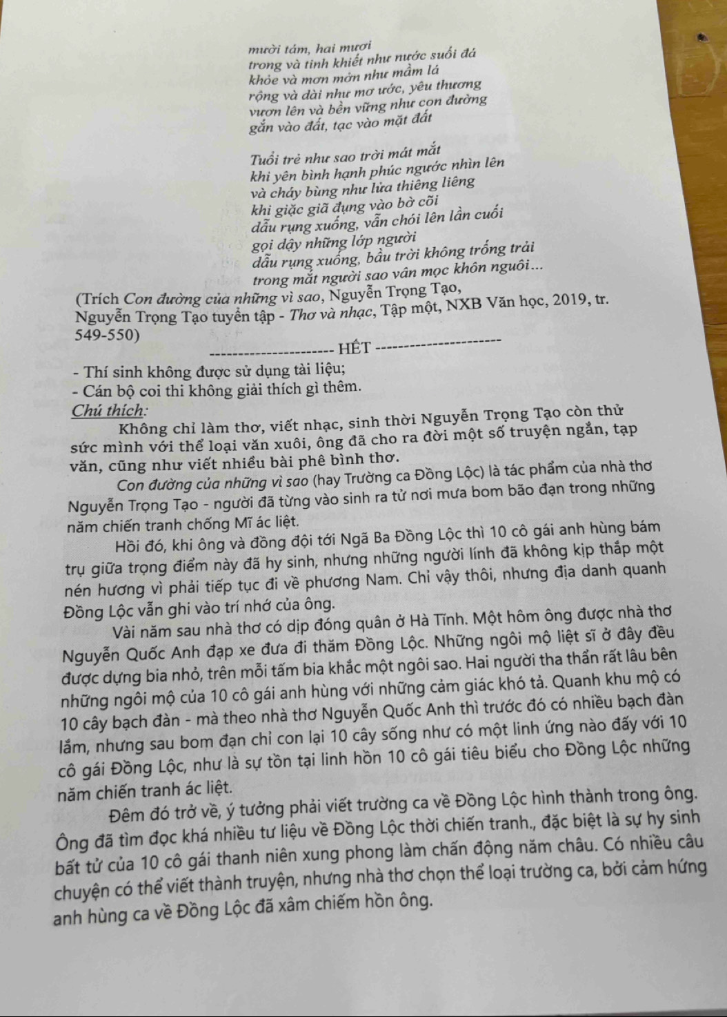 mười tám, hai mươi
trong và tinh khiết như nước suối đá
khỏe và mơn mởn như mầm lá
rộng và dài như mơ ước, yêu thương
vươn lên và bền vững như cọn đường
gắn vào đất, tạc vào mặt đất
Tuổi trẻ như sao trời mát mắt
khi yên bình hạnh phúc ngước nhìn lên
và cháy bùng như lửa thiêng liêng
khi giặc giã đụng vào bờ cõi
dẫu rụng xuống, vẫn chói lên lần cuối
gọi dậy những lớp người
dẫu rụng xuống, bầu trời không trống trải
trong mắt người sao vân mọc khôn nguôi...
(Trích Con đường của những vì sao, Nguyễn Trọng Tạo,
Nguyễn Trọng Tạo tuyển tập - Thơ và nhạc, Tập một, NXB Văn học, 2019, tr.
549-550)
_HÉt
_
- Thí sinh không được sử dụng tài liệu;
- Cán bộ coi thi không giải thích gì thêm.
Chú thích:
Không chỉ làm thơ, viết nhạc, sinh thời Nguyễn Trọng Tạo còn thử
sức mình với thể loại văn xuôi, ông đã cho ra đời một số truyện ngắn, tạp
văn, cũng như viết nhiều bài phê bình thơ.
Con đường của những vì sao (hay Trường ca Đồng Lộc) là tác phẩm của nhà thơ
Nguyễn Trọng Tạo - người đã từng vào sinh ra tử nơi mưa bom bão đạn trong những
năm chiến tranh chống Mĩ ác liệt.
Hồi đó, khi ông và đồng đội tới Ngã Ba Đồng Lộc thì 10 cô gái anh hùng bám
trụ giữa trọng điểm này đã hy sinh, nhưng những người lính đã không kịp thắp một
nén hương vì phải tiếp tục đi về phương Nam. Chỉ vậy thôi, nhưng địa danh quanh
Đồng Lộc vẫn ghi vào trí nhớ của ông.
Vài năm sau nhà thơ có dịp đóng quân ở Hà Tĩnh. Một hôm ông được nhà thơ
Nguyễn Quốc Anh đạp xe đưa đi thăm Đồng Lộc. Những ngôi mộ liệt sĩ ở đây đều
được dựng bia nhỏ, trên mỗi tấm bia khắc một ngôi sao. Hai người tha thần rất lâu bên
những ngôi mộ của 10 cô gái anh hùng với những cảm giác khó tả. Quanh khu mộ có
10 cây bạch đàn - mà theo nhà thơ Nguyễn Quốc Anh thì trước đó có nhiều bạch đàn
lắm, nhưng sau bom đạn chỉ con lại 10 cây sống như có một linh ứng nào đấy với 10
cô gái Đồng Lộc, như là sự tồn tại linh hồn 10 cô gái tiêu biểu cho Đồng Lộc những
năm chiến tranh ác liệt.
Đêm đó trở về, ý tưởng phải viết trường ca về Đồng Lộc hình thành trong ông.
Ông đã tìm đọc khá nhiều tư liệu về Đồng Lộc thời chiến tranh., đặc biệt là sự hy sinh
bất tử của 10 cô gái thanh niên xung phong làm chấn động năm châu. Có nhiều câu
chuyện có thể viết thành truyện, nhưng nhà thơ chọn thể loại trường ca, bởi cảm hứng
anh hùng ca về Đồng Lộc đã xâm chiếm hồn ông.