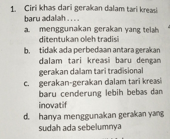 Ciri khas dari gerakan dalam tari kreasi
baru adalah . . . .
a. menggunakan gerakan yang telah
ditentukan oleh tradisi
b. tidak ada perbedaan antara gerakan
dalam tari kreasi baru dengan
gerakan dalam tari tradisional
c. gerakan-gerakan dalam tari kreasi
baru cenderung lebih bebas dan
inovatif
d. hanya menggunakan gerakan yang
sudah ada sebelumnya