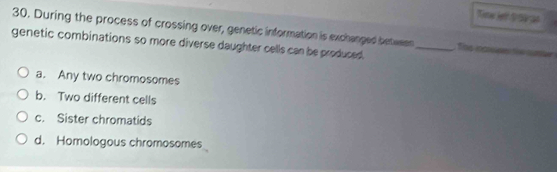 Tiste Jer t te as
30. During the process of crossing over, genetic information is exchanged between _Ths loaser the ture
genetic combinations so more diverse daughter cells can be produced.
a. Any two chromosomes
b. Two different cells
c. Sister chromatids
d. Homologous chromosomes