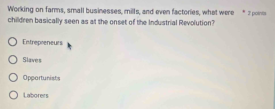 Working on farms, small businesses, mills, and even factories, what were * 2 points
children basically seen as at the onset of the Industrial Revolution?
Entrepreneurs
Slaves
Opportunists
Laborers