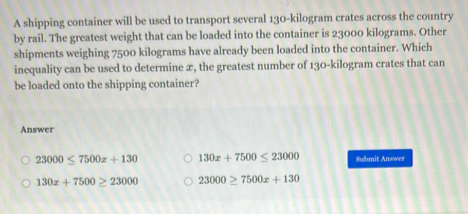 A shipping container will be used to transport several 130-kilogram crates across the country
by rail. The greatest weight that can be loaded into the container is 23000 kilograms. Other
shipments weighing 7500 kilograms have already been loaded into the container. Which
inequality can be used to determine x, the greatest number of 130-kilogram crates that can
be loaded onto the shipping container?
Answer
130x+7500≤ 23000
23000≤ 7500x+130 Submit Answer
130x+7500≥ 23000
23000≥ 7500x+130