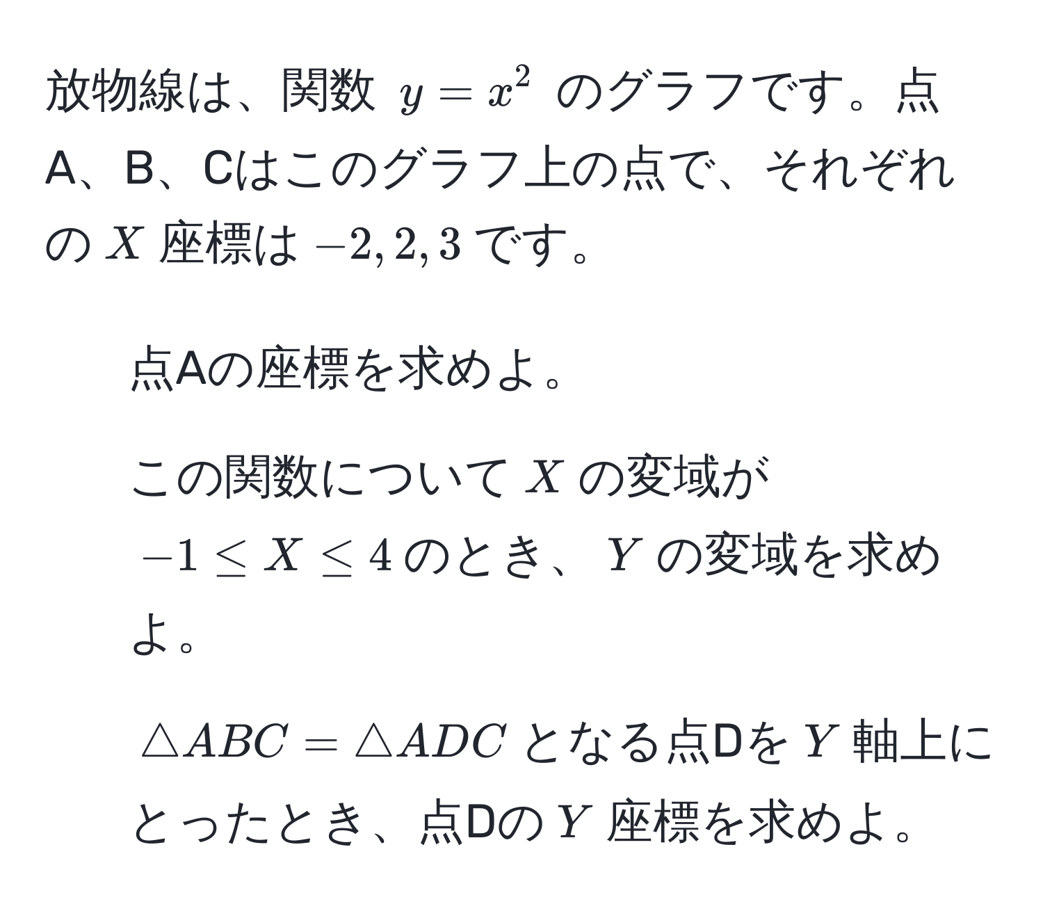 放物線は、関数 $y = x^2$ のグラフです。点A、B、Cはこのグラフ上の点で、それぞれの$X$座標は$-2, 2, 3$です。
1. 点Aの座標を求めよ。
2. この関数について$X$の変域が$-1 ≤ X ≤ 4$のとき、$Y$の変域を求めよ。
3. $△ ABC = △ ADC$となる点Dを$Y$軸上にとったとき、点Dの$Y$座標を求めよ。