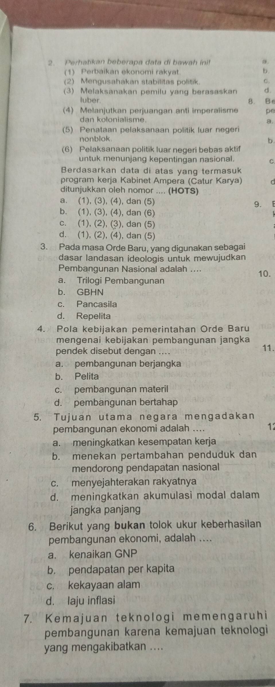 Perhatikan beberapa data di bawah ini! a.
(1) Perbaikan ekonomi rakyat. b.
(2) Mengusahakan stabilitas politik. C.
(3) Melaksanakan pemilu yang berasaskan d.
luber. 8. Be
(4) Melanjutkan perjuangan anti imperalisme pe
dan kolonialisme. a.
(5) Penataan pelaksanaan politik luar negeri
nonblok
b.
(6) Pelaksanaan politik luar negeri bebas aktif
untuk menunjang kepentingan nasional. C.
Berdasarkan data di atas yang termasuk
program kerja Kabinet Ampera (Catur Karya) d
ditunjukkan oleh nomor .... (HOTS)
a. (1), (3), (4), dan (5) 9. E
b. (1), (3), (4), dan (6)
c. (1), (2), (3), dan (5)
d. (1), (2), (4), dan (5)
3. Pada masa Orde Baru, yang digunakan sebagai
dasar landasan ideologis untuk mewujudkan
Pembangunan Nasional adalah ....
10.
a. Trilogi Pembangunan
b. GBHN
c. Pancasila
d. Repelita
4. Pola kebijakan pemerintahan Orde Baru
mengenai kebijakan pembangunan jangka
pendek disebut dengan ....
11.
a. pembangunan berjangka
b. Pelita
c. pembangunan materil
d. pembangunan bertahap
5. Tujuan utama negara mengadakan
pembangunan ekonomi adalah ....
12
a. meningkatkan kesempatan kerja
b. menekan pertambahan penduduk dan
mendorong pendapatan nasional
c. menyejahterakan rakyatnya
d. meningkatkan akumulasi modal dalam
jangka panjang
6. Berikut yang bukan tolok ukur keberhasilan
pembangunan ekonomi, adalah ....
a. kenaikan GNP
b. pendapatan per kapita
c. kekayaan alam
d. laju inflasi
7. Kemajuan teknologi memengaruhi
pembangunan karena kemajuan teknologi
yang mengakibatkan ....