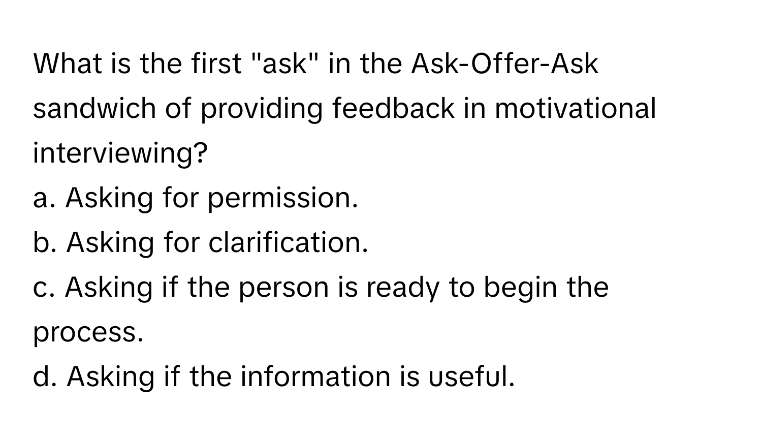 What is the first "ask" in the Ask-Offer-Ask sandwich of providing feedback in motivational interviewing?

a. Asking for permission. 
b. Asking for clarification. 
c. Asking if the person is ready to begin the process. 
d. Asking if the information is useful.