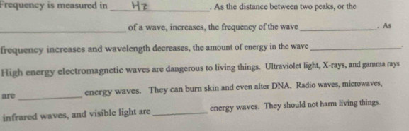 Frequency is measured in . As the distance between two peaks, or the 
_ 
_ 
of a wave, increases, the frequency of the wave _. As 
frequency increases and wavelength decreases, the amount of energy in the wave _. 
High energy electromagnetic waves are dangerous to living things. Ultraviolet light, X -rays, and gamma rays 
are _energy waves. They can burn skin and even alter DNA. Radio waves, microwaves, 
infrared waves, and visible light are _energy waves. They should not harm living things.