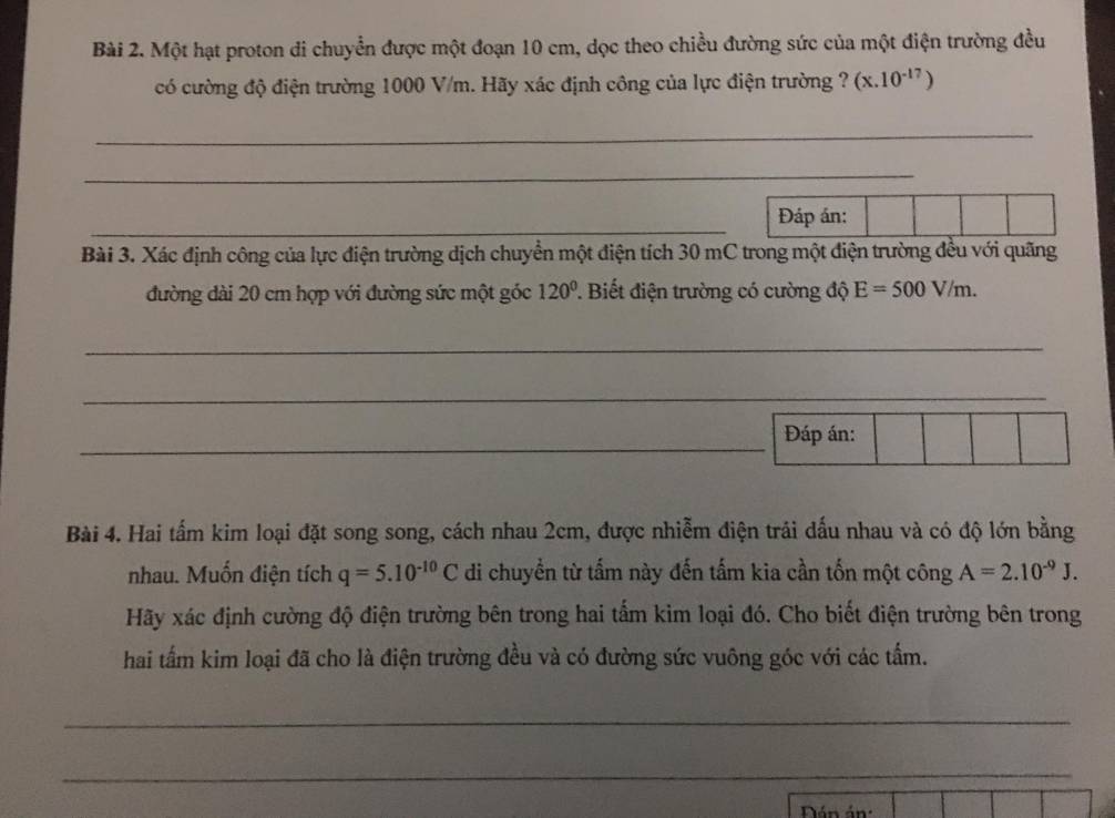 Một hạt proton di chuyển được một đoạn 10 cm, dọc theo chiều đường sức của một điện trường đều 
có cường độ điện trường 1000 V/m. Hãy xác định công của lực điện trường ? (x.10^(-17))
_ 
_ 
_ 
Đáp án: 
Bài 3. Xác định công của lực điện trường dịch chuyển một điện tích 30 mC trong một điện trường đều với quãng 
đường dài 20 cm hợp với đường sức một góc 120°. Biết điện trường có cường độ E=500V/m. 
_ 
_ 
_ 
Đáp án: 
Bài 4. Hai tấm kim loại đặt song song, cách nhau 2cm, được nhiễm điện trải dấu nhau và có độ lớn bằng 
nhau. Muốn điện tích q=5.10^(-10)C di chuyển từ tấm này đến tấm kia cần tốn một công A=2.10^(-9)J. 
Hãy xác định cường độ điện trường bên trong hai tấm kim loại đó. Cho biết điện trường bên trong 
hai tấm kim loại đã cho là điện trường đều và có đường sức vuông góc với các tấm. 
_ 
_ 
Dán án: