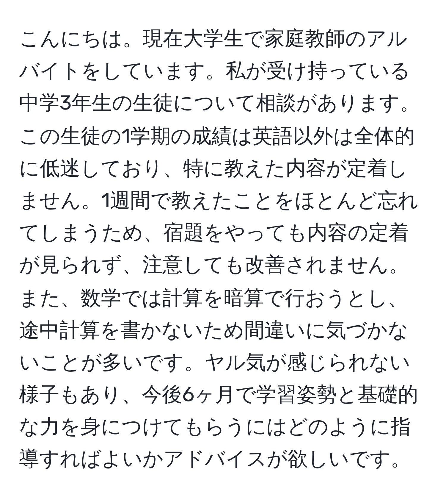 こんにちは。現在大学生で家庭教師のアルバイトをしています。私が受け持っている中学3年生の生徒について相談があります。この生徒の1学期の成績は英語以外は全体的に低迷しており、特に教えた内容が定着しません。1週間で教えたことをほとんど忘れてしまうため、宿題をやっても内容の定着が見られず、注意しても改善されません。また、数学では計算を暗算で行おうとし、途中計算を書かないため間違いに気づかないことが多いです。ヤル気が感じられない様子もあり、今後6ヶ月で学習姿勢と基礎的な力を身につけてもらうにはどのように指導すればよいかアドバイスが欲しいです。