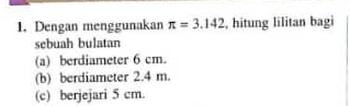 Dengan menggunakan π =3.142 , hitung lilitan bagi 
sebuah bulatan 
(a) berdiameter 6 cm. 
(b) berdiameter 2.4 m. 
(c) berjejari 5 cm.