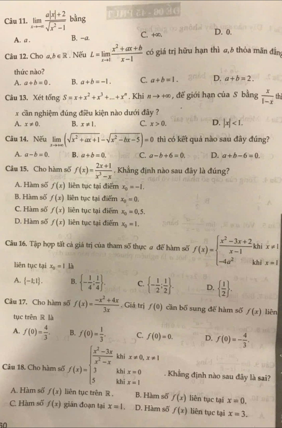 limlimits _xto -∈fty  (a|x|+2)/sqrt(x^2-1)  bằng T  2  - 00 3 G
C. +∞. D. 0.
A. a . B. -a.
Câu 12, Cho a,b∈ R , Nếu L=limlimits _xto 1 (x^2+ax+b)/x-1  có giá trị hữu hạn thì a,6 thỏa mãn đắng
thức nào?
A. a+b=0. B. a+b=-1. C. a+b=1. D. a+b=2.
Câu 13. Xét tổng S=x+x^2+x^3+...+x^n. Khi nto +∈fty ,để giới hạn của S bằng  x/1-x  th
x cần nghiệm đúng điều kiện nào dưới đây ?
A. x!= 0. B. x!= 1. C. x>0. D. |x|<1.
Câu 14. Nếu limlimits _xto +∈fty (sqrt(x^2+ax+1)-sqrt(x^2-bx-5))=0 thì có kết quả nào sau đây đúng?
A. a-b=0. B. a+b=0. C. a-b+6=0. D. a+b-6=0.
Câu 15. Cho hàm số f(x)= (2x+1)/x^3-x  Khẳng định nào sau đây là đúng?
A. Hàm số f(x) liên tục tại điểm x_0=-I.
B. Hàm số f(x) liên tục tại điểm x_0=0.
C. Hàm số f(x) liên tục tại điểm x_0=0,5.
D. Hàm số f(x) liên tục tại điểm x_0=1.
Câu 16. Tập hợp tất cả giá trị của tham số thực # để hàm số f(x)=beginarrayl  (x^2-3x+2)/x-1 khix!= 1 -4a^2khix=1endarray.
liên tục tại x_0=1 là
A.  -1;1 . B.  - 1/4 ; 1/4  . C.  - 1/2 ; 1/2  .
D.   1/2  .
Câu 17. Cho hàm số f(x)= (-x^2+4x)/3x . Giá trị f(0) cần bổ sung để hàm số f(x) liên
tục trên R là
A. f(0)= 4/3 . B. f(0)= 1/3 . C. f(0)=0. D. f(0)=- 4/3 .
khi x!= 0,x!= 1
Câu 18. Cho hàm số f(x)=beginarrayl  (x^2-3x)/x^2-x  3 5endarray. khi x=1
khi x=0. Khẳng định nào sau đây là sai?
A. Hàm số f(x) liên tục trên R. B. Hàm số f(x) liên tục tại x=0.
C. Hàm số f(x) gián đoạn tại x=1. D. Hàm số f(x) liên tục tại x=3.
60