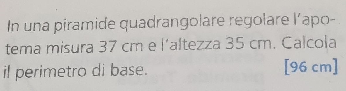 In una piramide quadrangolare regolare l’apo- 
tema misura 37 cm e l’altezza 35 cm. Calcola 
il perimetro di base.
[96 cm]