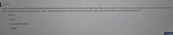 paints
Funds may be recovered through administrative procedures or, if necessary, through litigation. What term refers to "a reduction in grant payments to a recipient to recover a
debt owed to the federal government under another assistance program administered by either the recovering or another federal agency"?
Reset
Upset
Planned Reduction
Offset
S henit