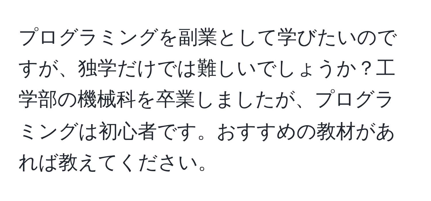 プログラミングを副業として学びたいのですが、独学だけでは難しいでしょうか？工学部の機械科を卒業しましたが、プログラミングは初心者です。おすすめの教材があれば教えてください。