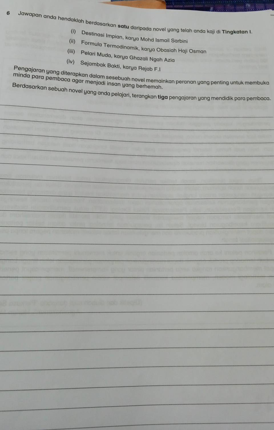 Jawapan anda hendaklah berdasarkan satu daripada novel yang telah anda kaji di Tinakatan I. 
(i) Destinasi Impian, karya Mohd Ismail Sarbini 
(ii) Formula Termodinamik, karya Obasiah Haji Osman 
(iii) Pelari Muda, karya Ghazali Ngah Azia 
(iv) Sejambak Bakti, karya Rejab F.l 
Pengajaran yang diterapkan dalam sesebuah novel memainkan peranan yang penting untuk membuka 
minda para pembaca agar menjadi insan yang berhemah. 
_ 
Berdasarkan sebuah novel yang anda pelajari, terangkan tiga pengajaran yang mendidik para pembaca. 
_ 
_ 
_ 
_ 
_ 
_ 
_ 
_ 
_ 
_ 
_ 
_ 
_ 
_ 
_ 
_ 
_ 
_ 
_ 
_ 
_