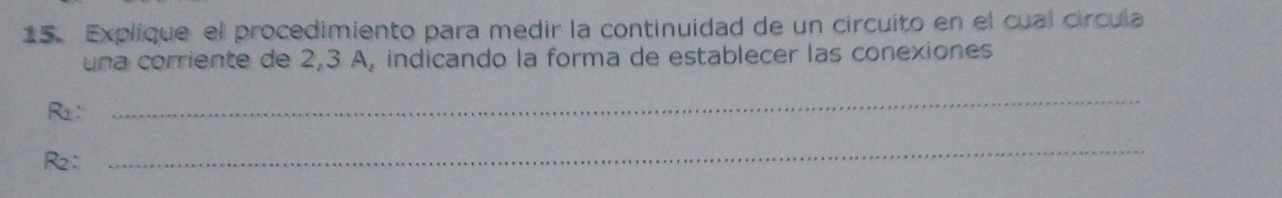 Explique el procedimiento para medir la continuidad de un circuito en el cual círcula 
una corriente de 2,3 A, indicando la forma de establecer las conexiones 
R1: 
_
R2 ： 
_