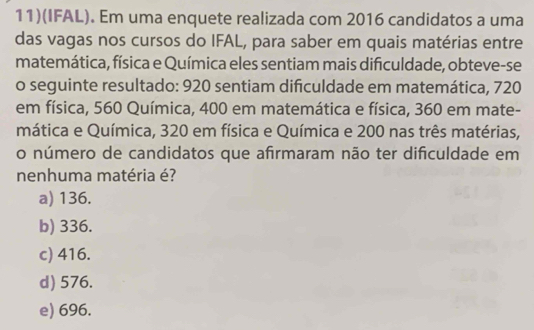 11)(IFAL). Em uma enquete realizada com 2016 candidatos a uma
das vagas nos cursos do IFAL, para saber em quais matérias entre
matemática, física e Química eles sentiam mais dificuldade, obteve-se
o seguinte resultado: 920 sentiam difculdade em matemática, 720
em física, 560 Química, 400 em matemática e física, 360 em mate-
mática e Química, 320 em física e Química e 200 nas três matérias,
o número de candidatos que afirmaram não ter dificuldade em
nenhuma matéria é?
a) 136.
b) 336.
c) 416.
d) 576.
e) 696.