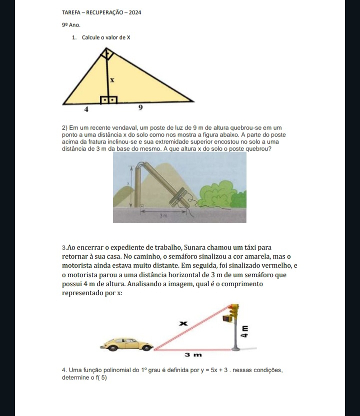 tAreFa - RECUPeRaçÃo - 2024 
9^(_ circ) Ano. 
1. Calcule o valor de X
2) Em um recente vendaval, um poste de luz de 9 m de altura quebrou-se em um 
ponto a uma distância x do solo como nos mostra a figura abaixo. A parte do poste 
acima da fratura inclinou-se e sua extremidade superior encostou no solo a uma 
distância de 3 m da base do mesmo. A que altura x do solo o poste quebrou? 
3.Ao encerrar o expediente de trabalho, Sunara chamou um táxi para 
retornar à sua casa. No caminho, o semáforo sinalizou a cor amarela, mas o 
motorista ainda estava muito distante. Em seguida, foi sinalizado vermelho, e 
o motorista parou a uma distância horizontal de 3 m de um semáforo que 
possui 4 m de altura. Analisando a imagem, qual é o comprimento 
representado por x : 
4. Uma função polinomial do 1° grau é definida por y=5x+3. nessas condições, 
determine o f(5)