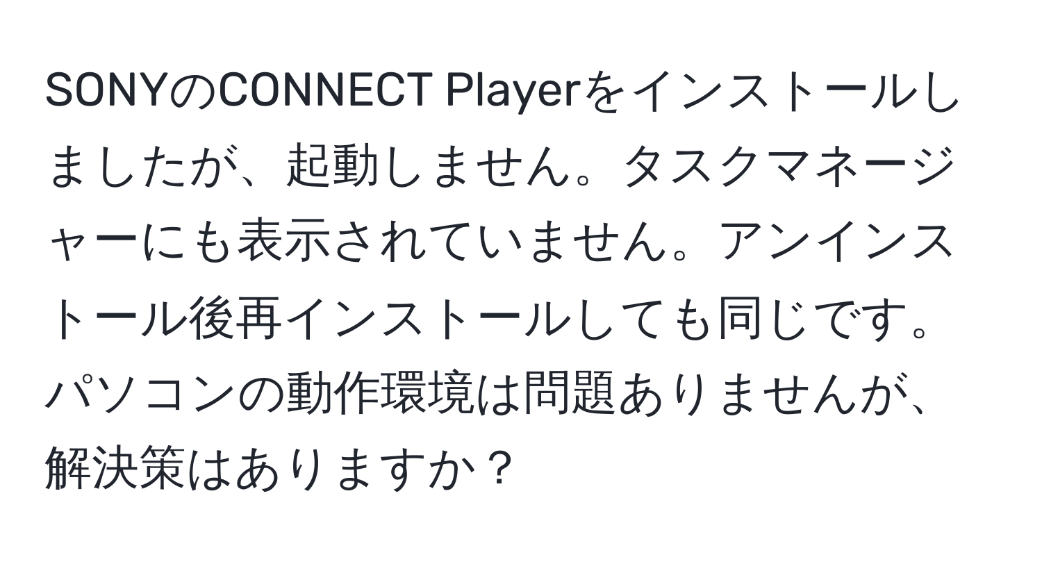 SONYのCONNECT Playerをインストールしましたが、起動しません。タスクマネージャーにも表示されていません。アンインストール後再インストールしても同じです。パソコンの動作環境は問題ありませんが、解決策はありますか？