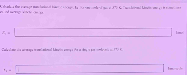 Calculate the average translational kinetic energy, E_k , for one mole of gas at 573 K. Translational kinetic energy is sometimes 
called average kinetic energy.
E_k= □ J/mol
Calculate the average translational kinetic energy for a single gas molecule at 573 K
E_k=□ J/molecule