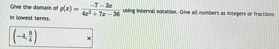 Give the domain of g(x)= (-7-3x)/4x^2+7x-36  using interval notation. Give all numbers as integers or fractions 
in lowest terms.
(-4, 9/4 )
×