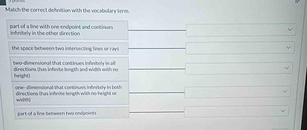 paits
Match the correct defnition with the vocabulary term.
part of a line with one endpoint and continues _  □ 
infnitely in the other direction
_  
the space between two intersecting lines or rays frac  □  
two-dimensional that continues infinitely in all frac  □ 
directions (has infnite length and width with no
height)
one- dimensional that continues infnitely in both _  □ 
directions (has infnite length with no height or
width)
part of a line between two endpoints  1/2  _  □