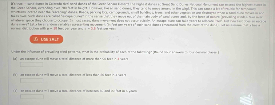 It's true — sand dunes in Colorado rival sand dunes of the Great Sahara Desert! The highest dunes at Great Sand Dunes National Monument can exceed the highest dunes in
the Great Sahara, extending over 700 feet in height. However, like all sand dunes, they tend to move around in the wind. This can cause a bit of trouble for temporary
structures located near the "escaping" dunes. Roads, parking lots, campgrounds, small buildings, trees, and other vegetation are destroyed when a sand dune moves in and
takes over. Such dunes are called "escape dunes" in the sense that they move out of the main body of sand dunes and, by the force of nature (prevailing winds), take over
whatever space they choose to occupy. In most cases, dune movement does not occur quickly. An escape dune can take years to relocate itself. Just how fast does an escape
dune move? Let x be a random variable representing movement (in feet per year) of such sand dunes (measured from the crest of the dune). Let us assume that x has a
normal distribution with mu =18 feet per year and sigma =3. .B feet per year.
△ USE SALT
Under the influence of prevailing wind patterns, what is the probability of each of the following? (Round your answers to four decimal places.)
(a) an escape dune will move a total distance of more than 90 feet in 4 years
(b) an escape dune will move a total distance of less than 80 feet in 4 years
(c) an escape dune will move a total distance of between 80 and 90 feet in 4 years