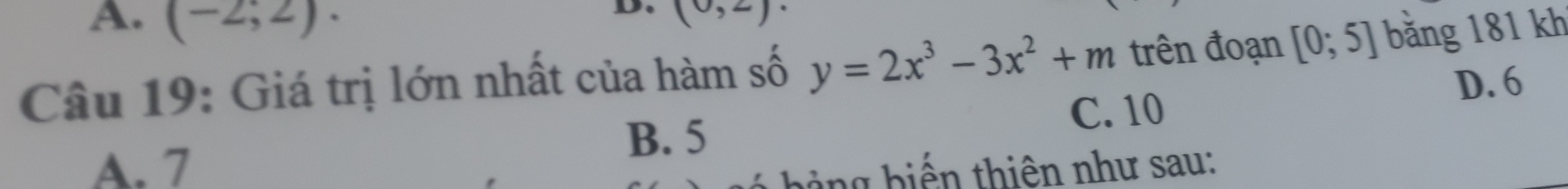 A. (-2;2). 
D. (0,2)
Câu 19: Giá trị lớn nhất của hàm số y=2x^3-3x^2+m trên đoạn [0;5] bằng 181 kh
C. 10 D. 6
B. 5
A. 7 b ng biến thiên như sau: