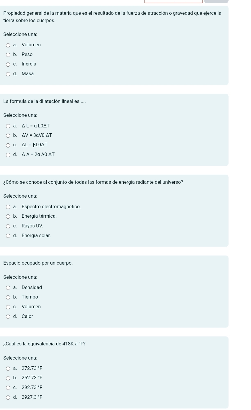 Propiedad general de la materia que es el resultado de la fuerza de atracción o gravedad que ejerce la
tierra sobre los cuerpos.
Seleccione una:
a. Volumen
b. Peso
c. Inercia
d. Masa
La formula de la dilatación lineal es.....
Seleccione una:
a. △ L=alpha LO△ T
b. △ V=3aV0△ T
C. △ L=beta LO△ T
d. △ A=2aA0△ T
¿Cómo se conoce al conjunto de todas las formas de energía radiante del universo?
Seleccione una:
a. Espectro electromagnético.
b. Energía térmica.
c. Rayos UV.
d. Energía solar.
Espacio ocupado por un cuerpo.
Seleccione una:
a. Densidad
b. Tiempo
c. Volumen
d. Calor
¿Cuál es la equivalencia de 418Ka° F?
Seleccione una:
a. 272.73°F
b. 252.73°F
C. 292.73°F
d. 2927.3°F