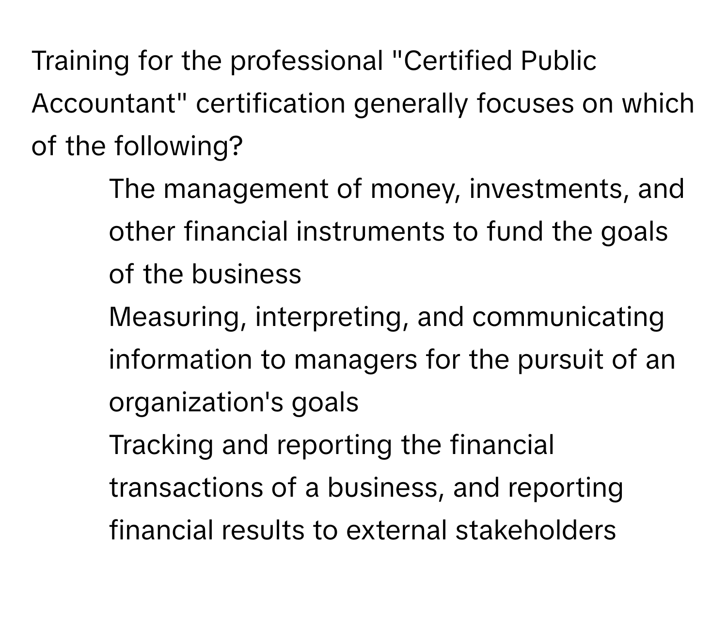 Training for the professional "Certified Public Accountant" certification generally focuses on which of the following?

1) The management of money, investments, and other financial instruments to fund the goals of the business 
2) Measuring, interpreting, and communicating information to managers for the pursuit of an organization's goals 
3) Tracking and reporting the financial transactions of a business, and reporting financial results to external stakeholders