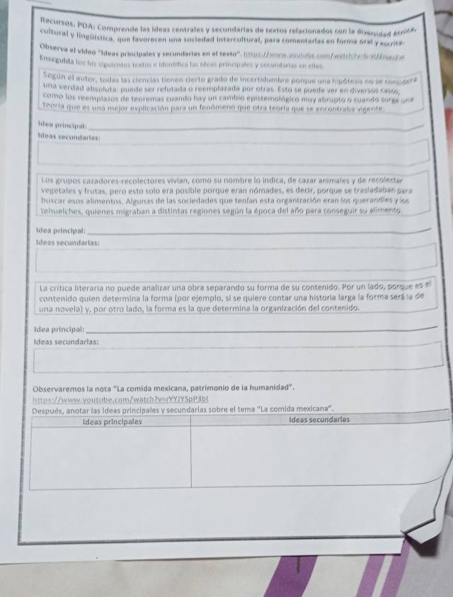 Recursos. PDA: Comprende las ídeas centrales y secundarías de textos relacionados con la diverodad brdn
cultural y lingüística, que favorecen una sociedad intercultural, para comentarias en forma oral y econta
Observa el vídeo ''Ideas principales y secundarias en el texto. hntas fero soutuls com watibe    s a
Enseguida lee los siguientes textos e identifica las ideas principales y secundaras en ellos.
Según el autor, todas las ciencias tienen cierto grado de incertidumbre porque una hipótesis no se conudela
una verdad absoluta: puede ser refutada o reemplazada por otras. Esto se puede ver en diversos casse,
como los reemplazos de teoremas cuando hay un cambio epistemológico muy abrupto o cuando surge une
teoría que es una mejor explicación para un fenómeno que otra teoria que se encontraba sigente
Idea principal_
_
Ideas secundarias:
Los grupos cazadores-recolectores vivían, como su nombre lo indica, de cazar animales y de recolectar
vegetales y frutas, pero esto solo era posible porque eran nómades, es decir, porque se trasladaban para
buscar esos alimentos. Algunas de las sociedades que tenían esta organización eran los querandles y los
tehuelches, quienes migraban a distintas regiones según la época del año para conseguir su alimento
Idea principal:_
Ideas secundarias:
La crítica literaria no puede analizar una obra separando su forma de su contenido. Por un lado, porque es el
contenido quien determina la forma (por ejemplo, si se quiere contar una historia larga la forma será la de
una novela) y, por otro lado, la forma es la que determina la organización del contenido.
Idea principal:
_
Ídeas secundarlas:
Observaremos la nota "La comida mexicana, patrimonio de la humanidad".
https://www.youtube.com/watch?v=rYYJYSpP3bl
Después, anotar las ideas principales y secundarias sobre el tema "La comida mexicana".
Ideas principales Ideas secundarias