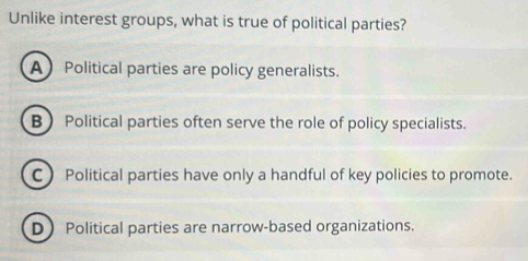 Unlike interest groups, what is true of political parties?
A Political parties are policy generalists.
B Political parties often serve the role of policy specialists.
C ) Political parties have only a handful of key policies to promote.
DPolitical parties are narrow-based organizations.