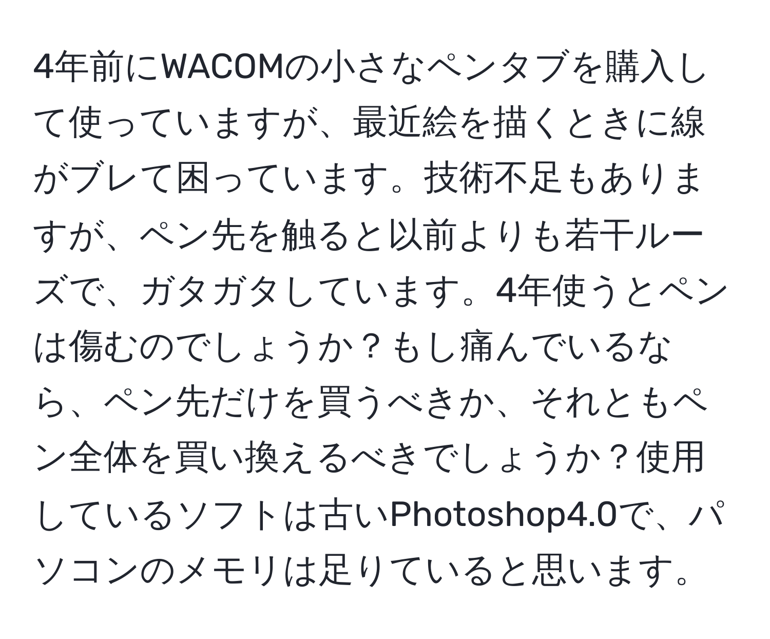 4年前にWACOMの小さなペンタブを購入して使っていますが、最近絵を描くときに線がブレて困っています。技術不足もありますが、ペン先を触ると以前よりも若干ルーズで、ガタガタしています。4年使うとペンは傷むのでしょうか？もし痛んでいるなら、ペン先だけを買うべきか、それともペン全体を買い換えるべきでしょうか？使用しているソフトは古いPhotoshop4.0で、パソコンのメモリは足りていると思います。