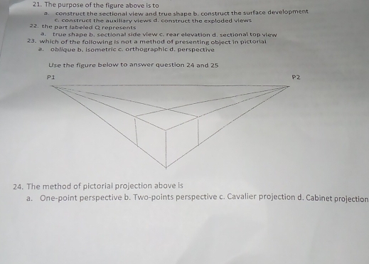 The purpose of the figure above is to
a. construct the sectional view and true shape b. construct the surface development
22. the part labeled Q represents construct the auxiliary views d. construct the exploded views
a. true shape b. sectional side view c. rear elevation d. sectional top view
23. which of the following is not a method of presenting object in pictorial
a. oblique b. isometric c. orthographic d. perspective
Use the figure below to answer question 24 and 25
24. The method of pictorial projection above is
a. One-point perspective b. Two-points perspective c. Cavalier projection d. Cabinet projection