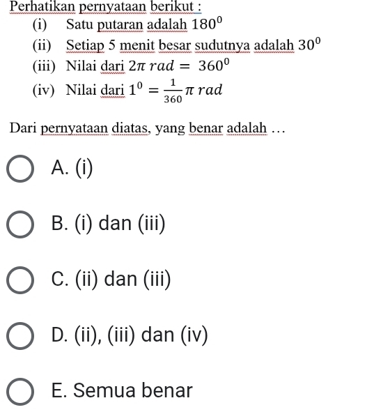 Perhatikan pernyataan berikut :
(i) Satu putaran adalah 180°
(ii) Setiap 5 menit besar sudutnya adalah 30°
(iii) Nilai dari 2π rad=360°
(iv) Nilai dari 1^0= 1/360 π rad
Dari pernyataan diatas, yang benar adalah …
A. (i)
B. (i) dan (iii)
C. (ii) dan (iii)
D. (ii), (iii) dan (iv)
E. Semua benar