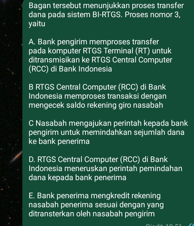 Bagan tersebut menunjukkan proses transfer
dana pada sistem BI-RTGS. Proses nomor 3,
yaitu
A. Bank pengirim memproses transfer
pada komputer RTGS Terminal (RT) untuk
ditransmisikan ke RTGS Central Computer
(RCC) di Bank Indonesia
B RTGS Central Computer (RCC) di Bank
Indonesia memproses transaksi dengan
mengecek saldo rekening giro nasabah
C Nasabah mengajukan perintah kepada bank
pengirim untuk memindahkan sejumlah dana
ke bank penerima
D. RTGS Central Computer (RCC) di Bank
Indonesia meneruskan perintah pemindahan
dana kepada bank penerima
E. Bank penerima mengkredit rekening
nasabah penerima sesuai dengan yang
ditransterkan oleh nasabah pengirim