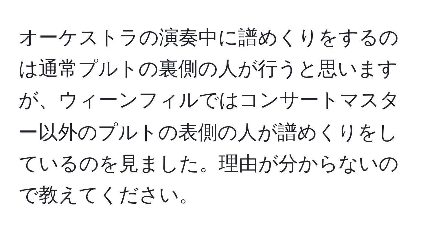 オーケストラの演奏中に譜めくりをするのは通常プルトの裏側の人が行うと思いますが、ウィーンフィルではコンサートマスター以外のプルトの表側の人が譜めくりをしているのを見ました。理由が分からないので教えてください。