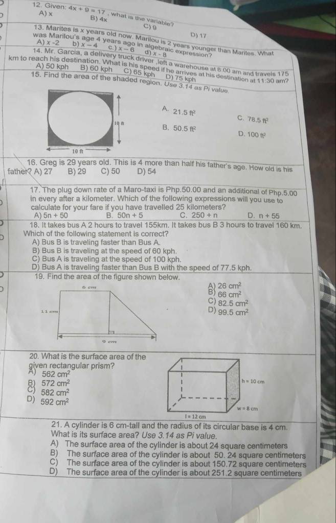 Given: 4x+9=17 , what is the vanable?
A) x B) 4x C) 9
was Marilou's
D) 17
13. Marites is x years old now. Marilou is 2 years younger than Marites. What
I years ago in algebraic expression?
A) x-2 b) x-4 c. ) x-6 d) x-8
14. Mr. Garcia, a delivery truck driver ,left a warehouse at 8:00 am and travels 175
km to reach his destination. What is his speed if he arrives at his destination a A) 50 kph B) 60 kph C) 65 kph D) 75 kph 11:30 am?
15. Find the area of the shaded region. Use 3.14 as Pi value
A. 21.5ft^2 C. 78.5ft^2
B. 50.5ft^2 D. 100ft^2
16. Greg is 29 years old. This is 4 more than half his father's age. How old is his
father? A) 27 B) 29 C) 50 D) 54
17. The plug down rate of a Maro-taxi is Php.50.00 and an additional of Php.5.00
in every after a kilometer. Which of the following expressions will you use to
calculate for your fare if you have travelled 25 kilometers?
A) 5n+50 B. 50n+5 C. 250+n D. n+55
18. It takes bus A 2 hours to travel 155km. It takes bus B 3 hours to travel 160 km.
Which of the following statement is correct?
A) Bus B is traveling faster than Bus A.
B) Bus B is traveling at the speed of 60 kph.
C) Bus A is traveling at the speed of 100 kph.
D) Bus A is traveling faster than Bus B with the speed of 77.5 kph.
19. Find the area of the figure shown below.
26cm^2
66cm^2
C) 82.5cm^2
D) 99.5cm^2
20. What is the surface area of the
given rectangular prism?
A) 562cm^2
B) 572cm^2
C) 582cm^2
D) 592cm^2
21. A cylinder is 6 cm-tall and the radius of its circular base is 4 cm.
What is its surface area? Use 3.14 as Pi value.
A) The surface area of the cylinder is about 24 square centimeters
B) The surface area of the cylinder is about 50. 24 square centimeters
C) The surface area of the cylinder is about 150.72 square centimeters
D) The surface area of the cylinder is about 251.2 square centimeters