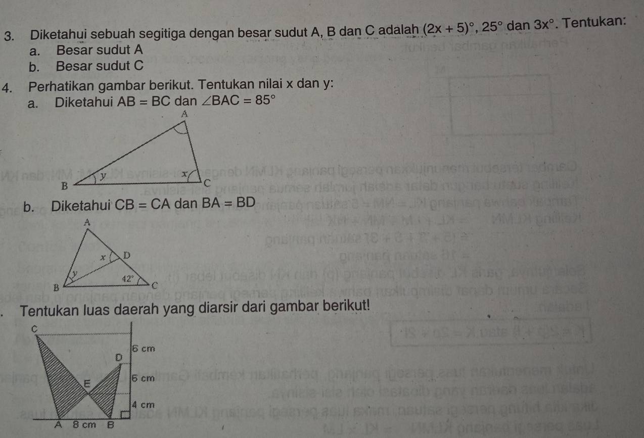 Diketahui sebuah segitiga dengan besar sudut A, B dan C adalah (2x+5)^circ ,25° dan 3x°. Tentukan:
a. Besar sudut A
b. Besar sudut C
4. Perhatikan gambar berikut. Tentukan nilai x dan y:
a. Diketahui AB=BC dan ∠ BAC=85°
b. Diketahui CB=CA dan BA=BD
Tentukan luas daerah yang diarsir dari gambar berikut!