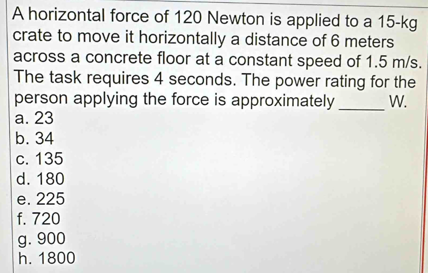 A horizontal force of 120 Newton is applied to a 15-kg
crate to move it horizontally a distance of 6 meters
across a concrete floor at a constant speed of 1.5 m/s.
The task requires 4 seconds. The power rating for the
person applying the force is approximately _W.
a. 23
b. 34
c. 135
d. 180
e. 225
f. 720
g. 900
h. 1800