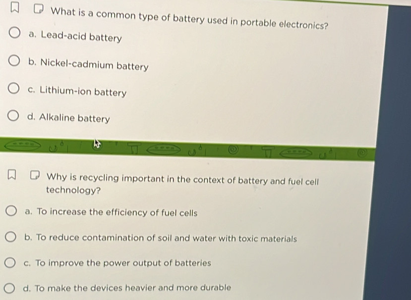 What is a common type of battery used in portable electronics?
a. Lead-acid battery
b. Nickel-cadmium battery
c. Lithium-ion battery
d. Alkaline battery
Why is recycling important in the context of battery and fuel cell
technology?
a. To increase the efficiency of fuel cells
b. To reduce contamination of soil and water with toxic materials
c. To improve the power output of batteries
d. To make the devices heavier and more durable