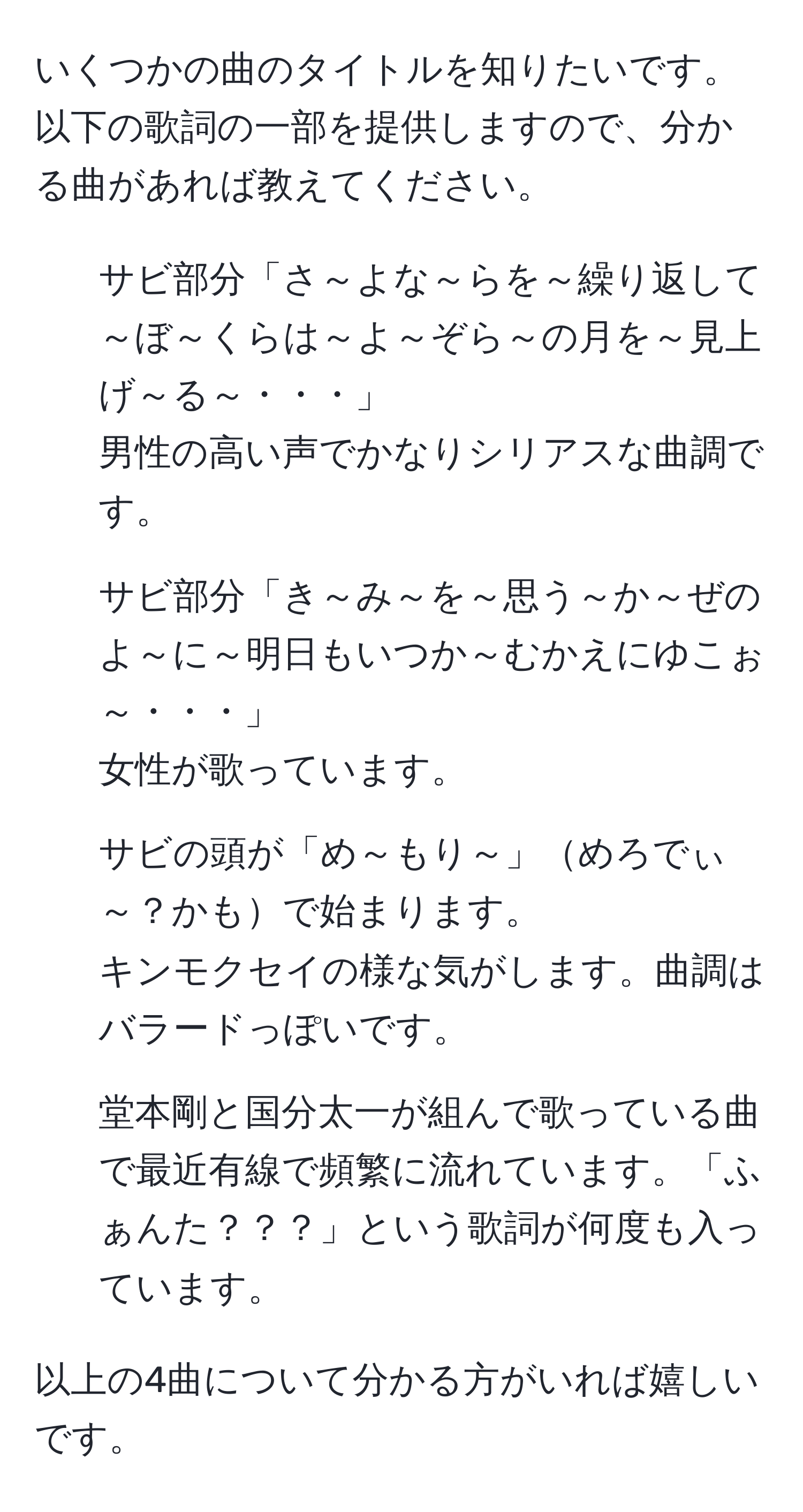 いくつかの曲のタイトルを知りたいです。以下の歌詞の一部を提供しますので、分かる曲があれば教えてください。  

1. サビ部分「さ～よな～らを～繰り返して～ぼ～くらは～よ～ぞら～の月を～見上げ～る～・・・」  
男性の高い声でかなりシリアスな曲調です。  

2. サビ部分「き～み～を～思う～か～ぜのよ～に～明日もいつか～むかえにゆこぉ～・・・」  
女性が歌っています。  

3. サビの頭が「め～もり～」めろでぃ～？かもで始まります。  
キンモクセイの様な気がします。曲調はバラードっぽいです。  

4. 堂本剛と国分太一が組んで歌っている曲で最近有線で頻繁に流れています。「ふぁんた？？？」という歌詞が何度も入っています。  

以上の4曲について分かる方がいれば嬉しいです。