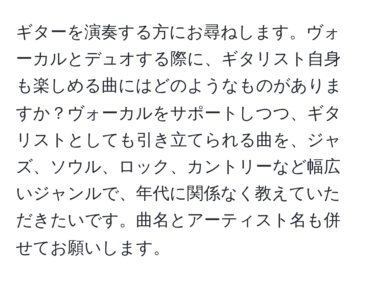 ギターを演奏する方にお尋ねします。ヴォーカルとデュオする際に、ギタリスト自身も楽しめる曲にはどのようなものがありますか？ヴォーカルをサポートしつつ、ギタリストとしても引き立てられる曲を、ジャズ、ソウル、ロック、カントリーなど幅広いジャンルで、年代に関係なく教えていただきたいです。曲名とアーティスト名も併せてお願いします。