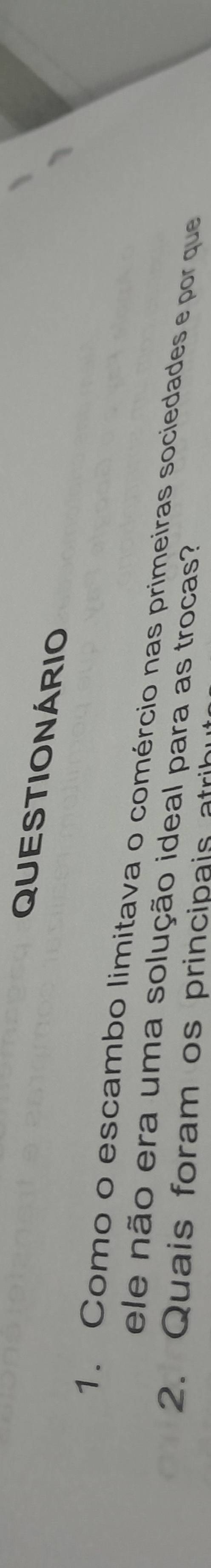 QUESTIONÁRIO 
1. Como o escambo limitava o comércio nas primeiras sociedades e por que 
ele não era uma solução ideal para as trocas? 
2. Quais foram os principais atri