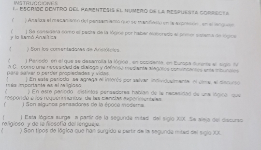 INSTRUCCIONES 
I.- ESCRIBE DENTRO DEL PARENTESIS EL NUMERO DE LA RESPUESTA CORRECTA 
) Analiza el mecanismo del pensamiento que se manifiesta en la expresión , en el lenguaje 
 ) Se considera como el padre de la lógica por haber elaborado el primer sistema de lógica 
y lo llamó Analítica 
( ) Son los comentadores de Aristóteles. 
) Periodo en el que se desarrolla la lógica , en occidente, en Europa durante el siglo IV 
a.C. como una necesidad de dialogo y defensa mediante alegatos convincentes ante tribunales 
para salvar o perder propiedades y vidas. 
) En este período se agrega el interés por salvar individualmente el alma, el discurso 
más importante es el religioso. 
) En este período distintos pensadores hablan de la necesidad de una lógica que 
responda a los requerimientos de las ciencias experimentales. 
 ) Son algunos pensadores de la época moderna. 
) Esta lógica surge a partir de la segunda mitad del siglo XIX .Se aleja del discurso 
religioso y de la filosofía del lenguaje. 
) Son tipos de lógica que han surgido a partir de la segunda mitad del siglo XX